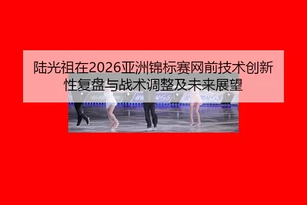 陆光祖在2026亚洲锦标赛网前技术创新性复盘与战术调整及未来展望
